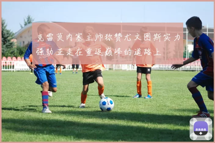 克雷莫内塞主帅称赞尤文图斯实力强劲正走在重返巅峰的道路上