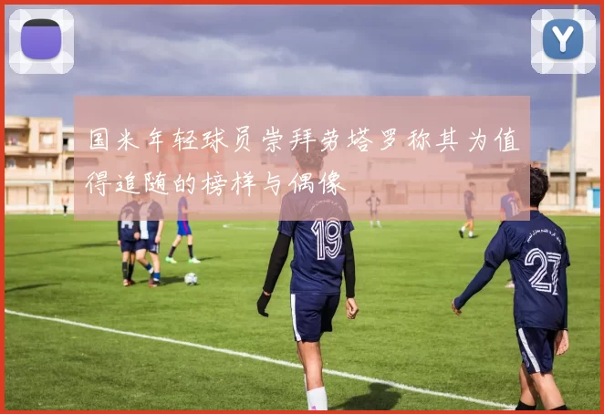 国米年轻球员崇拜劳塔罗称其为值得追随的榜样与偶像