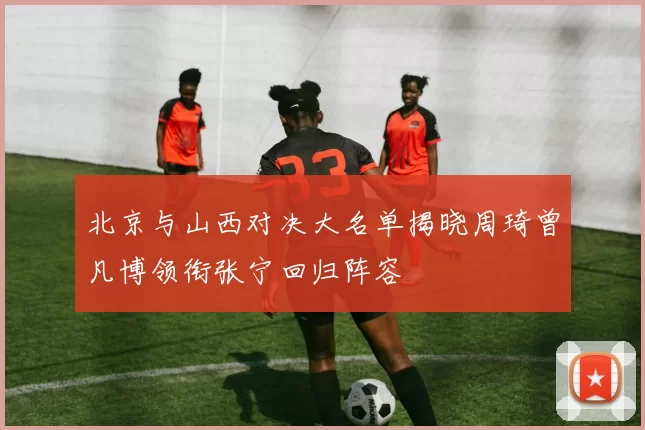 北京与山西对决大名单揭晓周琦曾凡博领衔张宁回归阵容