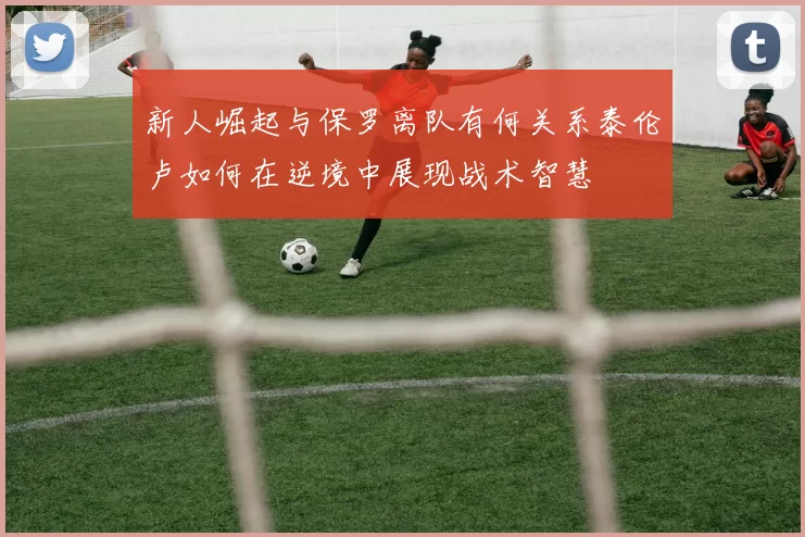 新人崛起与保罗离队有何关系泰伦卢如何在逆境中展现战术智慧
