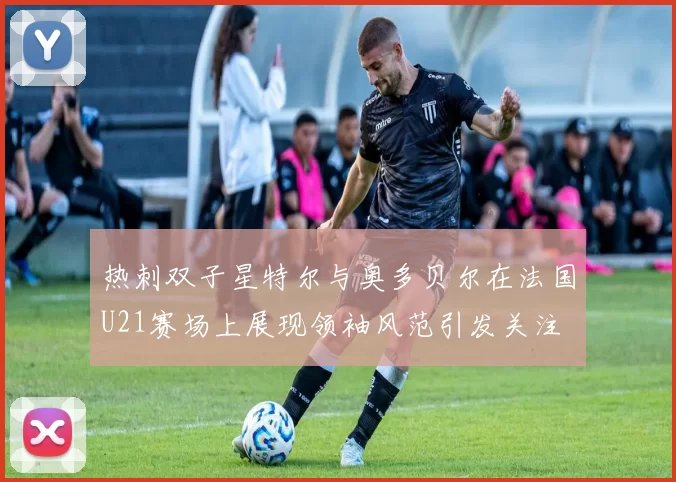 热刺双子星特尔与奥多贝尔在法国U21赛场上展现领袖风范引发关注