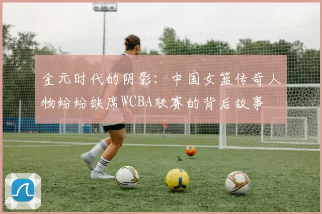 金元时代的阴影：中国女篮传奇人物纷纷缺席WCBA联赛的背后故事