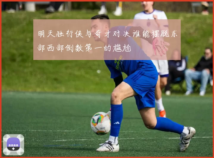 明天独行侠与奇才对决谁能摆脱东部西部倒数第一的尴尬