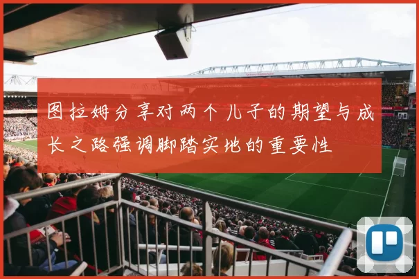 图拉姆分享对两个儿子的期望与成长之路强调脚踏实地的重要性