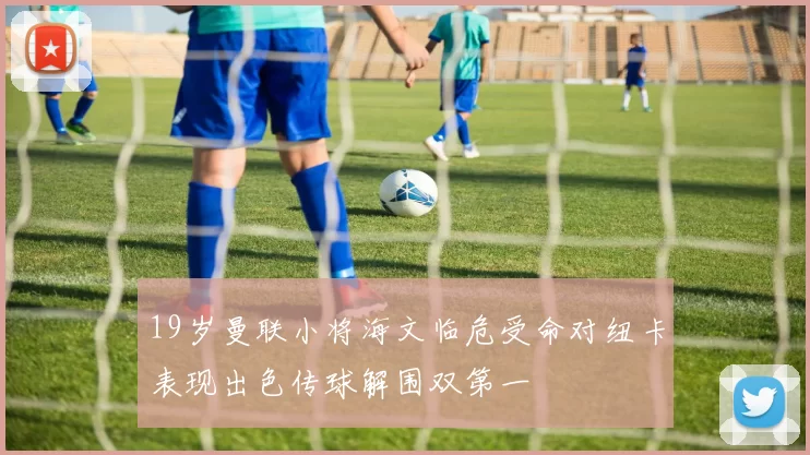 19岁曼联小将海文临危受命对纽卡表现出色传球解围双第一