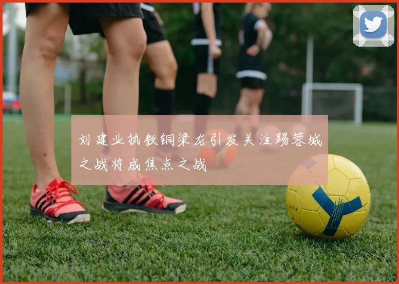 刘建业执教铜梁龙引发关注踢蓉城之战将成焦点之战