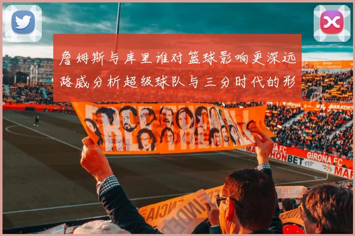 詹姆斯与库里谁对篮球影响更深远路威分析超级球队与三分时代的形成