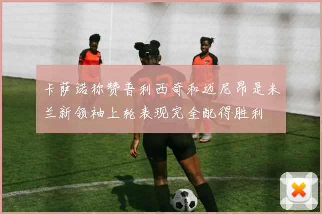 卡萨诺称赞普利西奇和迈尼昂是米兰新领袖上轮表现完全配得胜利