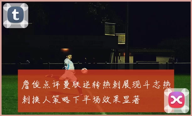 詹俊点评曼联逆转热刺展现斗志热刺换人策略下半场效果显著