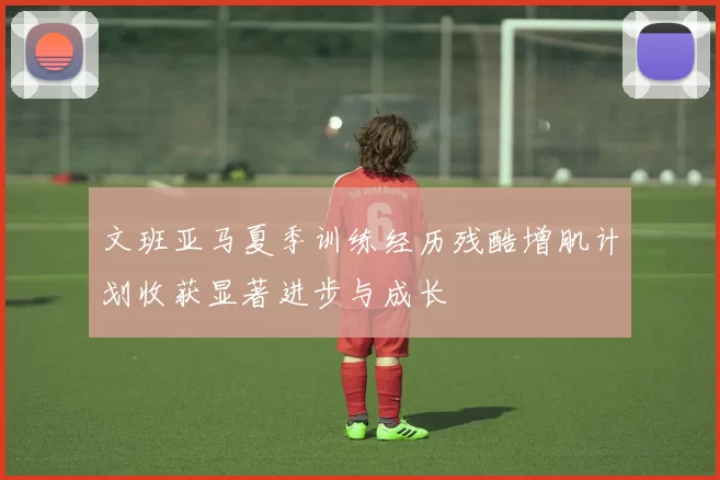 文班亚马夏季训练经历残酷增肌计划收获显著进步与成长