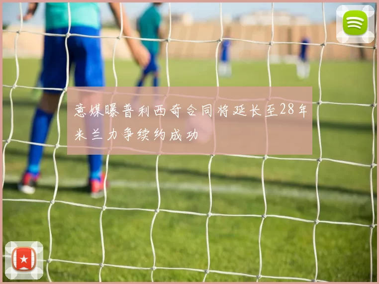 意媒曝普利西奇合同将延长至28年米兰力争续约成功