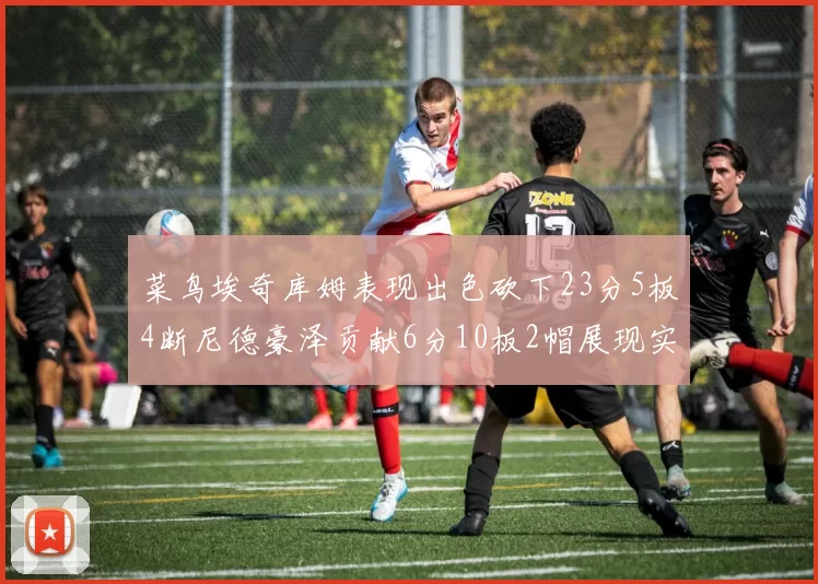 菜鸟埃奇库姆表现出色砍下23分5板4断尼德豪泽贡献6分10板2帽展现实力