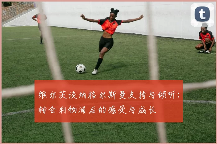 维尔茨谈纳格尔斯曼支持与倾听：转会利物浦后的感受与成长