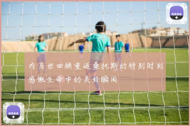 内马尔回顾重返桑托斯的特别时刻感慨生命中的美好瞬间