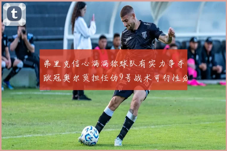 弗里克信心满满称球队有实力争夺欧冠奥尔莫担任伪9号战术可行性分析