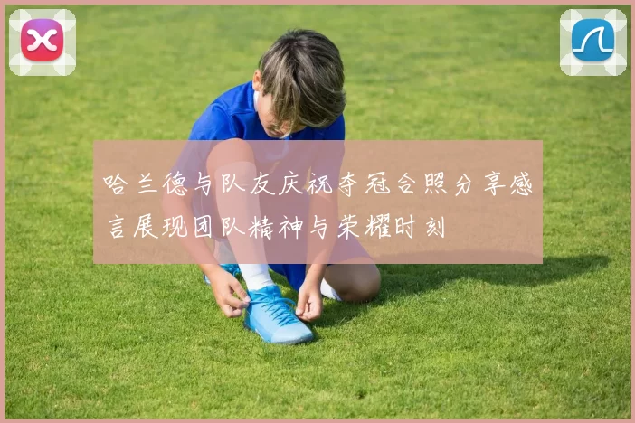 哈兰德与队友庆祝夺冠合照分享感言展现团队精神与荣耀时刻