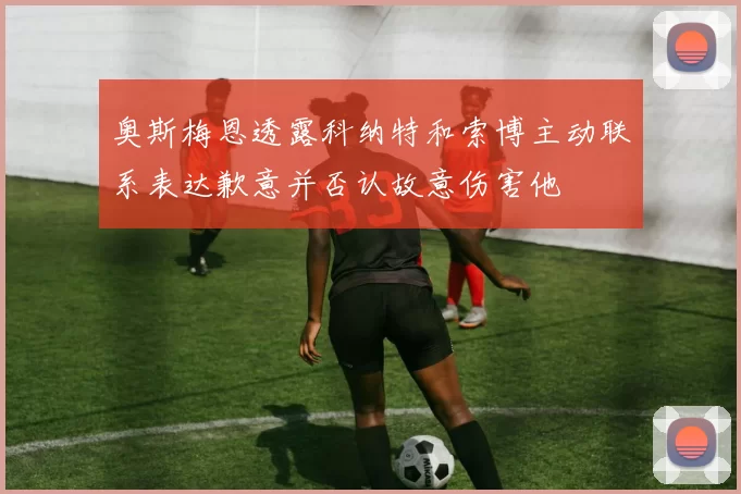 奥斯梅恩透露科纳特和索博主动联系表达歉意并否认故意伤害他