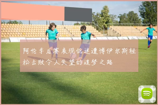 阿伦季后赛表现低迷遭博伊尔斯轻松击败令人失望的追梦之路