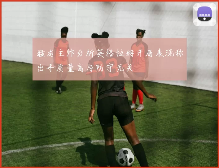 猛龙主帅分析英格拉姆开局表现称出手质量高与防守无关