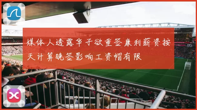 媒体人透露华子欲重签康利薪资按天计算晚签影响工资帽有限