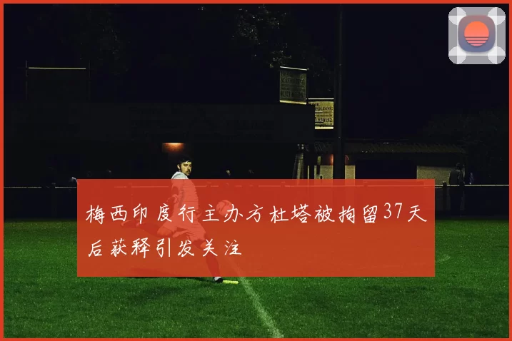 梅西印度行主办方杜塔被拘留37天后获释引发关注
