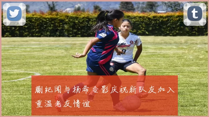 蒯纪闻与杨希合影庆祝新队友加入重温老友情谊
