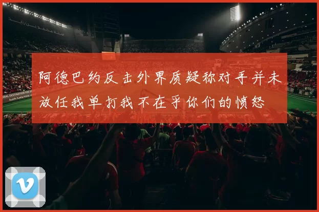 阿德巴约反击外界质疑称对手并未放任我单打我不在乎你们的愤怒