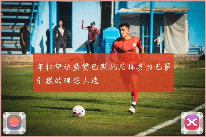 布拉伊达盛赞巴斯托尼称其为巴萨引援的理想人选