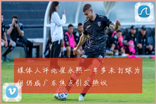 媒体人评论崔永熙一年多未打球为何仍成广东焦点引发热议