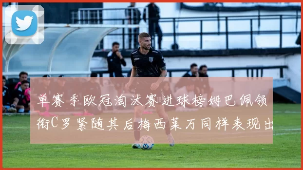单赛季欧冠淘汰赛进球榜姆巴佩领衔C罗紧随其后梅西莱万同样表现出色